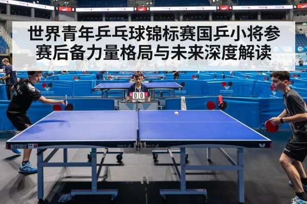 世界青年乒乓球锦标赛国乒小将参赛后备力量格局与未来深度解读