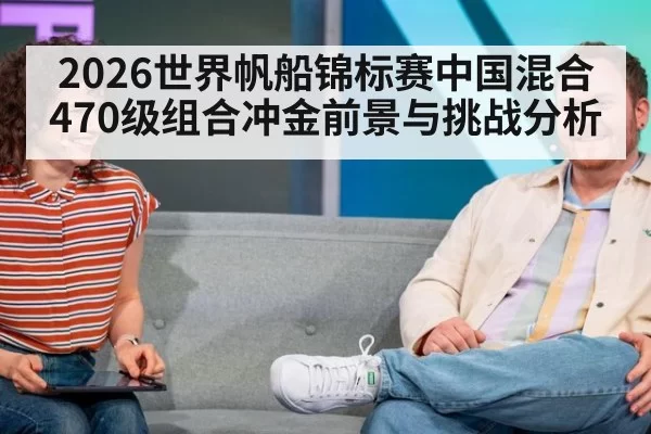 2026世界帆船锦标赛中国混合470级组合冲金前景与挑战分析
